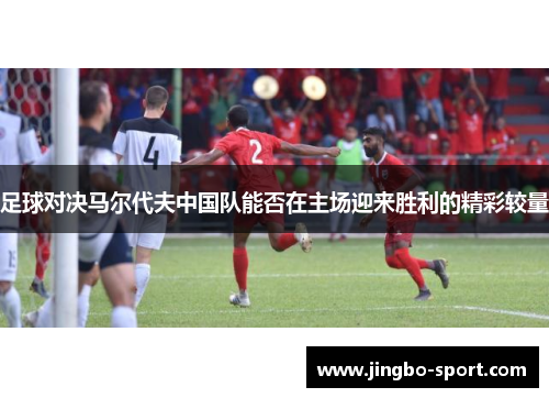 足球对决马尔代夫中国队能否在主场迎来胜利的精彩较量